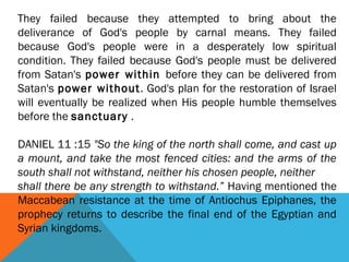 They failed because they attempted to bring about the
deliverance of God's people by carnal means. They failed
because God's people were in a desperately low spiritual
condition. They failed because God's people must be delivered
from Satan's power within before they can be delivered from
Satan's power without. God's plan for the restoration of Israel
will eventually be realized when His people humble themselves
before the sanctuary .
DANIEL 11 :15 "So the king of the north shall come, and cast up
a mount, and take the most fenced cities: and the arms of the
south shall not withstand, neither his chosen people, neither
shall there be any strength to withstand.” Having mentioned the
Maccabean resistance at the time of Antiochus Epiphanes, the
prophecy returns to describe the final end of the Egyptian and
Syrian kingdoms.
 