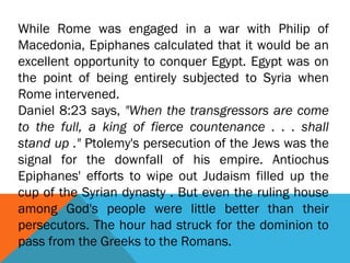 While Rome was engaged in a war with Philip of
Macedonia, Epiphanes calculated that it would be an
excellent opportunity to conquer Egypt. Egypt was on
the point of being entirely subjected to Syria when
Rome intervened.
Daniel 8:23 says, "When the transgressors are come
to the full, a king of fierce countenance . . . shall
stand up ." Ptolemy's persecution of the Jews was the
signal for the downfall of his empire. Antiochus
Epiphanes' efforts to wipe out Judaism filled up the
cup of the Syrian dynasty . But even the ruling house
among God's people were little better than their
persecutors. The hour had struck for the dominion to
pass from the Greeks to the Romans.
 