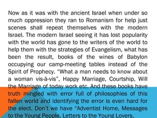 Now as it was with the ancient Israel when under so
much oppression they ran to Romanism for help just
scenes shall repeat themselves with the modern
Israel. The modern Israel seeing it has lost popularity
with the world has gone to the writers of the world to
help them with the strategies of Evangelism, what has
been the result, books of the wines of Babylon
occupying our camp-meeting tables instead of the
Spirit of Prophecy. “What a man needs to know about
a woman vis-à-vis”, Happy Marriage, Courtship, Will
the Marriage of today work etc. And these books have
truth mingled with error full of philosophies of this
fallen world and identifying the error is even hard for
the elect. Don’t we have “Adventist Home, Messages
to the Young People, Letters to the Young Lovers,
 