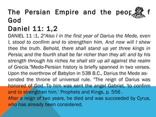 The Persian Empire and the people of
God
Daniel 11: 1,2
DANIEL 11 :1, 2"Also I in the first year of Darius the Mede, even
I, stood to confirm and to strengthen him. And now will I shew
thee the truth. Behold, there shall stand up yet three kings in
Persia; and the fourth shall be far richer than they all: and by his
strength through his riches he shall stir up all against the realm
of Grecia."Medo-Persian history is briefly spanned in two verses.
Upon the overthrow of Babylon in 538 B.C., Darius the Mede as-
cended the throne of universal rule. "The reign of Darius was
honored of God. To him was sent the angel Gabriel, 'to confirm
and to strengthen him.‘ Prophets and Kings, p. 556 .
After a reign of two years, he died and was succeeded by Cyrus,
who has already been considered.
 