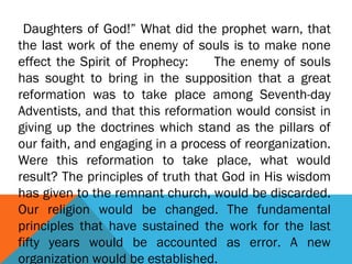 Daughters of God!” What did the prophet warn, that
the last work of the enemy of souls is to make none
effect the Spirit of Prophecy: The enemy of souls
has sought to bring in the supposition that a great
reformation was to take place among Seventh-day
Adventists, and that this reformation would consist in
giving up the doctrines which stand as the pillars of
our faith, and engaging in a process of reorganization.
Were this reformation to take place, what would
result? The principles of truth that God in His wisdom
has given to the remnant church, would be discarded.
Our religion would be changed. The fundamental
principles that have sustained the work for the last
fifty years would be accounted as error. A new
organization would be established.
 