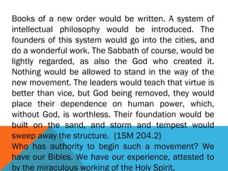 Books of a new order would be written. A system of
intellectual philosophy would be introduced. The
founders of this system would go into the cities, and
do a wonderful work. The Sabbath of course, would be
lightly regarded, as also the God who created it.
Nothing would be allowed to stand in the way of the
new movement. The leaders would teach that virtue is
better than vice, but God being removed, they would
place their dependence on human power, which,
without God, is worthless. Their foundation would be
built on the sand, and storm and tempest would
sweep away the structure. {1SM 204.2}
Who has authority to begin such a movement? We
have our Bibles. We have our experience, attested to
by the miraculous working of the Holy Spirit.
 