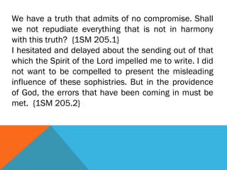 We have a truth that admits of no compromise. Shall
we not repudiate everything that is not in harmony
with this truth? {1SM 205.1}
I hesitated and delayed about the sending out of that
which the Spirit of the Lord impelled me to write. I did
not want to be compelled to present the misleading
influence of these sophistries. But in the providence
of God, the errors that have been coming in must be
met. {1SM 205.2}
 