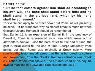 DANIEL 11:16
"But he that cometh against him shall do according to
his own will, and none shall stand before him: and he
shall stand in the glorious land, which by his hand
shall be consumed."
This verse can apply to no other power but Rome, as will presently
be seen. If it be wondered why no clearer break is made between
Grecian rule and Roman, it should be remembered
that Daniel 11 is an expansion of Daniel 8. In the prophecy of
Daniel 8, Rome is represented as a horn which grows out of
Alexander's empire. Since the horn exists till the end of time, the
goat (Grecia) exists till the end of time. George McCready Price
points out that Rome was originally a Greek colony. More
significantly, historians all agree that Rome borrowed its culture
and government from the Greeks. Roman civilization was Greek
civilization. When Paul spoke of the civilized world of his day, he
divided mankind into Jews and Greeks (Romans 1:16).
 