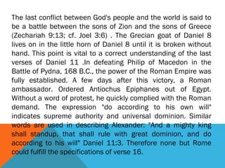 The last conflict between God's people and the world is said to
be a battle between the sons of Zion and the sons of Greece
(Zechariah 9:13; cf. Joel 3:6) . The Grecian goat of Daniel 8
lives on in the little horn of Daniel 8 until it is broken without
hand. This point is vital to a correct understanding of the last
verses of Daniel 11 .In defeating Philip of Macedon in the
Battle of Pydna, 168 B.C., the power of the Roman Empire was
fully established. A few days after this victory, a Roman
ambassador. Ordered Antiochus Epiphanes out of Egypt.
Without a word of protest, he quickly complied with the Roman
demand. The expression "do according to his own will"
indicates supreme authority and universal dominion. Similar
words are used in describing Alexander: "And a mighty king
shall standup, that shall rule with great dominion, and do
according to his will" Daniel 11:3. Therefore none but Rome
could fulfill the specifications of verse 16.
 
