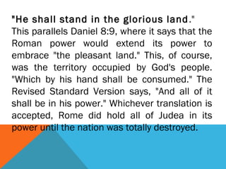 "He shall stand in the glorious land."
This parallels Daniel 8:9, where it says that the
Roman power would extend its power to
embrace "the pleasant land." This, of course,
was the territory occupied by God's people.
"Which by his hand shall be consumed." The
Revised Standard Version says, "And all of it
shall be in his power." Whichever translation is
accepted, Rome did hold all of Judea in its
power until the nation was totally destroyed.
 