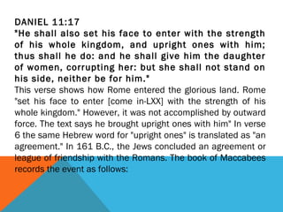 DANIEL 11:17
"He shall also set his face to enter with the strength
of his whole kingdom, and upright ones with him;
thus shall he do: and he shall give him the daughter
of women, corrupting her: but she shall not stand on
his side, neither be for him."
This verse shows how Rome entered the glorious land. Rome
"set his face to enter [come in-LXX] with the strength of his
whole kingdom." However, it was not accomplished by outward
force. The text says he brought upright ones with him" In verse
6 the same Hebrew word for "upright ones" is translated as "an
agreement." In 161 B.C., the Jews concluded an agreement or
league of friendship with the Romans. The book of Maccabees
records the event as follows:
 