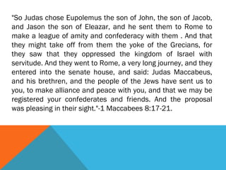 "So Judas chose Eupolemus the son of John, the son of Jacob,
and Jason the son of Eleazar, and he sent them to Rome to
make a league of amity and confederacy with them . And that
they might take off from them the yoke of the Grecians, for
they saw that they oppressed the kingdom of Israel with
servitude. And they went to Rome, a very long journey, and they
entered into the senate house, and said: Judas Maccabeus,
and his brethren, and the people of the Jews have sent us to
you, to make alliance and peace with you, and that we may be
registered your confederates and friends. And the proposal
was pleasing in their sight."-1 Maccabees 8:17-21.
 
