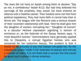 The Jews did not have an Isaiah among them to declare, "Say
ye not, A confederacy" Isaiah 8:12. But had they followed the
warnings of the prophets, they would not have entered an
alliance with a heathen power. Their leaders were not free from
political expediency. They had more faith in carnal help than in
divine aid. The league with the Romans was a serious breach
of their covenant relationship with God. "And he shall give him
the daughter of women, corrupting her." "Daughter of women"
is a peculiar Hebrew expression signifying a woman of
eminence or, as the footnote of the Douay Version says, "a
most beautiful woman." Commentators have generally applied
this to Cleopatra, a corrupt Egyptian heiress who was
renowned for her seductive beauty. The problem is that it
would not be accurate to say that Caesar corrupted her, for the
voluptuous queen made it her business to seduce and corrupt
a number of rulers. It is not likely that a woman like this would
be given such a place in divine prophecy.
 
