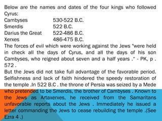 Below are the names and dates of the four kings who followed
Cyrus:
Cambyses 530-522 B.C.
Smerdis 522 B.C.
Darius the Great 522-486 B.C.
Xerxes 486-475 B.C.
The forces of evil which were working against the Jews "were held
in check all the days of Cyrus, and all the days of his son
Cambyses, who reigned about seven and a half years .“ - PK, p .
572 .
But the Jews did not take full advantage of the favorable period.
Selfishness and lack of faith hindered the speedy restoration of
the temple .In 522 B.C . the throne of Persia was seized by a Mede
who pretended to be Smerdis, the brother of Cambyses . Known to
the Jews as Artaxerxes, he received from the Samaritans
unfavorable reports about the Jews . Immediately he issued a
letter commanding the Jews to cease rebuilding the temple .(See
Ezra 4 .)
 