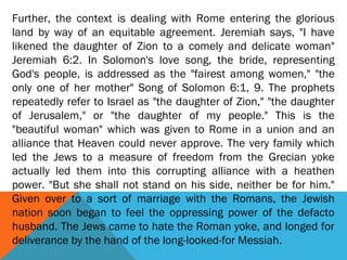 Further, the context is dealing with Rome entering the glorious
land by way of an equitable agreement. Jeremiah says, "I have
likened the daughter of Zion to a comely and delicate woman"
Jeremiah 6:2. In Solomon's love song, the bride, representing
God's people, is addressed as the "fairest among women," "the
only one of her mother" Song of Solomon 6:1, 9. The prophets
repeatedly refer to Israel as "the daughter of Zion," "the daughter
of Jerusalem," or "the daughter of my people." This is the
"beautiful woman" which was given to Rome in a union and an
alliance that Heaven could never approve. The very family which
led the Jews to a measure of freedom from the Grecian yoke
actually led them into this corrupting alliance with a heathen
power. "But she shall not stand on his side, neither be for him."
Given over to a sort of marriage with the Romans, the Jewish
nation soon began to feel the oppressing power of the defacto
husband. The Jews came to hate the Roman yoke, and longed for
deliverance by the hand of the long-looked-for Messiah.
 