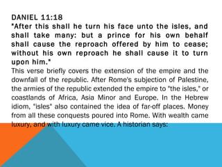 DANIEL 11:18
"After this shall he turn his face unto the isles, and
shall take many: but a prince for his own behalf
shall cause the reproach offered by him to cease;
without his own reproach he shall cause it to turn
upon him."
This verse briefly covers the extension of the empire and the
downfall of the republic. After Rome's subjection of Palestine,
the armies of the republic extended the empire to "the isles," or
coastlands of Africa, Asia Minor and Europe. In the Hebrew
idiom, "isles" also contained the idea of far-off places. Money
from all these conquests poured into Rome. With wealth came
luxury, and with luxury came vice. A historian says:
 