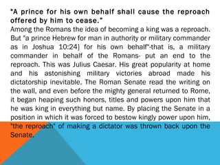 "A prince for his own behalf shall cause the reproach
offered by him to cease.”
Among the Romans the idea of becoming a king was a reproach.
But "a prince Hebrew for man in authority or military commander
as in Joshua 10:24] for his own behalf"-that is, a military
commander in behalf of the Romans- put an end to the
reproach. This was Julius Caesar. His great popularity at home
and his astonishing military victories abroad made his
dictatorship inevitable. The Roman Senate read the writing on
the wall, and even before the mighty general returned to Rome,
it began heaping such honors, titles and powers upon him that
he was king in everything but name. By placing the Senate in a
position in which it was forced to bestow kingly power upon him,
"the reproach" of making a dictator was thrown back upon the
Senate.
 