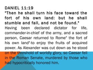 DANIEL 11:19
"Then he shall turn his face toward the
fort of his own land: but he shall
stumble and fall, and not be found."
Having been declared dictator for life,
commander-in-chief of the army, and a sacred
person, Caesar returned to Rome" the fort of
his own land"-to enjoy the fruits of acquired
power. As Alexander was cut down as he stood
on the threshold of worldly glory, so Caesar fell
in the Roman Senate, murdered by those who
had hypocritically honored him.
 