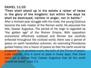 DANIEL 11:20
"Then shall stand up in his estate a raiser of taxes
in the glory of the kingdom: but within few days he
shall be destroyed, neither in anger, nor in battle."
After a thirteen-year struggle with his rivals, the young Octavius
became the sole master of the Roman world. He assumed the
title, Caesar Augustus. The period of his reign is regarded as
"the golden age" of the Roman Empire. With opposition
everywhere effectively subdued and Roman law carefully
enforced throughout the civilized world, there was a period of
peace on earth heretofore unknown. An overruling Providence
guided history into a haven of peace so that the earth would be
prepared for its greatest event; the birth of the Prince of peace.
Luke records, "And it came to pass in those days, that there
went out a decree from Caesar Augustus that all the world
should be taxed'' Luke 2:1.
 