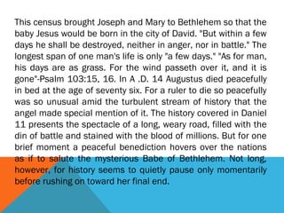 This census brought Joseph and Mary to Bethlehem so that the
baby Jesus would be born in the city of David. "But within a few
days he shall be destroyed, neither in anger, nor in battle." The
longest span of one man's life is only "a few days." "As for man,
his days are as grass. For the wind passeth over it, and it is
gone"-Psalm 103:15, 16. In A .D. 14 Augustus died peacefully
in bed at the age of seventy six. For a ruler to die so peacefully
was so unusual amid the turbulent stream of history that the
angel made special mention of it. The history covered in Daniel
11 presents the spectacle of a long, weary road, filled with the
din of battle and stained with the blood of millions. But for one
brief moment a peaceful benediction hovers over the nations
as if to salute the mysterious Babe of Bethlehem. Not long,
however, for history seems to quietly pause only momentarily
before rushing on toward her final end.
 