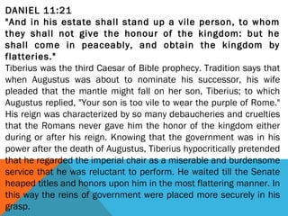 DANIEL 11:21
"And in his estate shall stand up a vile person, to whom
they shall not give the honour of the kingdom: but he
shall come in peaceably, and obtain the kingdom by
flatteries."
Tiberius was the third Caesar of Bible prophecy. Tradition says that
when Augustus was about to nominate his successor, his wife
pleaded that the mantle might fall on her son, Tiberius; to which
Augustus replied, "Your son is too vile to wear the purple of Rome."
His reign was characterized by so many debaucheries and cruelties
that the Romans never gave him the honor of the kingdom either
during or after his reign. Knowing that the government was in his
power after the death of Augustus, Tiberius hypocritically pretended
that he regarded the imperial chair as a miserable and burdensome
service that he was reluctant to perform. He waited till the Senate
heaped titles and honors upon him in the most flattering manner. In
this way the reins of government were placed more securely in his
grasp.
 