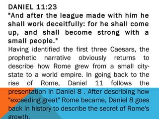 DANIEL 11:23
"And after the league made with him he
shall work deceitfully: for he shall come
up, and shall become strong with a
small people."
Having identified the first three Caesars, the
prophetic narrative obviously returns to
describe how Rome grew from a small city-
state to a world empire. In going back to the
rise of Rome, Daniel 11 follows the
presentation in Daniel 8 . After describing how
"exceeding great" Rome became, Daniel 8 goes
back in history to describe the secret of Rome's
 
