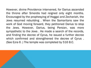 However, divine Providence intervened, for Darius ascended
the throne after Smerdis had reigned only eight months.
Encouraged by the prophesying of Haggai and Zechariah, the
Jews resumed rebuilding . When the Samaritans saw the
work of God moving forward, they petitioned Darius to stop
the Jews. However, Darius, being Persian, was more
sympathetic to the Jews . He made a search of the records,
and finding the decree of Cyrus, he issued a further decree
which confirmed and strengthened the decree of Cyrus .
(See Ezra 6 .) The temple was completed by 516 B.C.
 