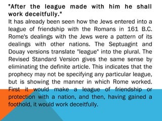 "After the league made with him he shall
work deceitfully."
It has already been seen how the Jews entered into a
league of friendship with the Romans in 161 B.C.
Rome's dealings with the Jews were a pattern of its
dealings with other nations. The Septuagint and
Douay versions translate "league" into the plural. The
Revised Standard Version gives the same sense by
eliminating the definite article. This indicates that the
prophecy may not be specifying any particular league,
but is showing the manner in which Rome worked.
First it would make a league of friendship or
protection with a nation, and then, having gained a
foothold, it would work deceitfully.
 