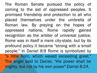 The Roman Senate pursued the policy of
coming to the aid of oppressed peoples. It
promised friendship and protection to all who
placed themselves under the umbrella of
Roman law. By preying on the hopes of
oppressed nations, Rome rapidly gained
recognition as the arbiter of universal justice.
Rome was in itself a mere city-state, but by its
profound policy it became "strong with a small
people." In Daniel 8:9 Rome is symbolized by
"a little horn, which waxed exceeding great."
The angel said to Daniel, "His power shall be
mighty, but not by his own power"-Daniel 8:24.
 
