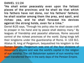 DANIEL 11:24
"He shall enter peaceably even upon the fattest
places of the province; and he shall do that which
his fathers have not done, nor his fathers' fathers;
he shall scatter among them the prey, and spoil, and
riches: yea, and he shall forecast his devices
against the strong holds, even for a time."
Daniel 8:25 says, "Through his policy also he shall cause craft
to prosper in his hand and by peace shall destroy many." By
leagues of friendship and peaceful alliances, Rome secured
control of the richest provinces of the world. Dying kings left
their kingdoms under the guardianship of Rome. In 133 B.C.
Attalus III, king of Pergamum, bequeathed his kingdom to the
Roman Senate. Pergamum was one of the four divisions of
Alexander's empire and was the world's capital in the religion
of sun worship. The old Babylonian system of sun worship had
been transferred there in the early days of the Persian Empire.
 