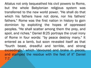 Attalus not only bequeathed his civil powers to Rome,
but the whole Babylonian religious system was
transferred to the new world power. "He shall do that
which his fathers have not done, nor his fathers'
fathers." Rome was the first nation in history to gain
dominion by exploiting the hopes of oppressed
peoples. "He shall scatter among them the prey, and
spoil, and riches." Daniel 8:25 portrays the cruel irony
of Rome in four words: “by peace destroy many." It
entered as a lamb, but soon revealed itself as that
"fourth beast, dreadful and terrible, and strong
exceedingly," which "devoured and brake in pieces,
and stamped the residue with the feet of it" Daniel
7:7.
 