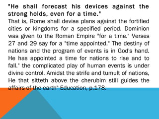 "He shall forecast his devices against the
strong holds, even for a time."
That is, Rome shall devise plans against the fortified
cities or kingdoms for a specified period. Dominion
was given to the Roman Empire "for a time." Verses
27 and 29 say for a "time appointed." The destiny of
nations and the program of events is in God's hand.
He has appointed a time for nations to rise and to
fall." the complicated play of human events is under
divine control. Amidst the strife and tumult of nations,
He that sitteth above the cherubim still guides the
affairs of the earth" Education, p.178.
 