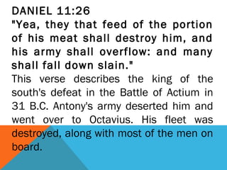DANIEL 11:26
"Yea, they that feed of the portion
of his meat shall destroy him, and
his army shall overflow: and many
shall fall down slain."
This verse describes the king of the
south's defeat in the Battle of Actium in
31 B.C. Antony's army deserted him and
went over to Octavius. His fleet was
destroyed, along with most of the men on
board.
 