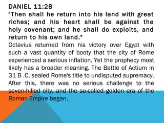 DANIEL 11:28
"Then shall he return into his land with great
riches; and his heart shall be against the
holy covenant; and he shall do exploits, and
return to his own land."
Octavius returned from his victory over Egypt with
such a vast quantity of booty that the city of Rome
experienced a serious inflation. Yet the prophecy most
likely has a broader meaning. The Battle of Actium in
31 B .C. sealed Rome's title to undisputed supremacy.
After this, there was no serious challenge to the
seven-hilled city, and the so-called golden era of the
Roman Empire began.
 