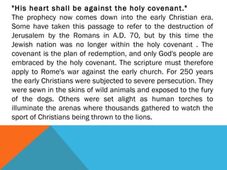 "His heart shall be against the holy covenant."
The prophecy now comes down into the early Christian era.
Some have taken this passage to refer to the destruction of
Jerusalem by the Romans in A.D. 70, but by this time the
Jewish nation was no longer within the holy covenant . The
covenant is the plan of redemption, and only God's people are
embraced by the holy covenant. The scripture must therefore
apply to Rome's war against the early church. For 250 years
the early Christians were subjected to severe persecution. They
were sewn in the skins of wild animals and exposed to the fury
of the dogs. Others were set alight as human torches to
illuminate the arenas where thousands gathered to watch the
sport of Christians being thrown to the lions.
 