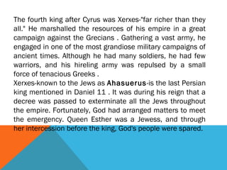 The fourth king after Cyrus was Xerxes-"far richer than they
all." He marshalled the resources of his empire in a great
campaign against the Grecians . Gathering a vast army, he
engaged in one of the most grandiose military campaigns of
ancient times. Although he had many soldiers, he had few
warriors, and his hireling army was repulsed by a small
force of tenacious Greeks .
Xerxes-known to the Jews as Ahasuerus-is the last Persian
king mentioned in Daniel 11 . It was during his reign that a
decree was passed to exterminate all the Jews throughout
the empire. Fortunately, God had arranged matters to meet
the emergency. Queen Esther was a Jewess, and through
her intercession before the king, God's people were spared.
 