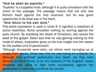"And he shall do exploits."
"Exploits" is a supplied word, although it is quite consistent with the
intent of the passage. The passage means that not only was
Rome's heart against the holy covenant, but he was given
opportunity to do what was in his heart.
 "And return to his own land."
This same expression is used in verse 9. It signifies a cessation of
active hostilities. Rome prevailed nothing by warring against the
early church. By shedding the blood of Christians, she sowed the
seed of the gospel. Satan saw that he was gaining nothing by this
mode of attack. Inspiration gives us the true insight into the reason
for the sudden end of persecution:
"Although thousands were slain, yet others were springing up to
supply their places. Satan saw that he was losing his subjects; for
although they suffered persecution and death, yet they were
secured to Jesus Christ, to be the subjects of His kingdom. Satan
therefore laid plans to fight more successfully against the
government of God and overthrow the church.
 