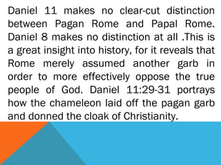 Daniel 11 makes no clear-cut distinction
between Pagan Rome and Papal Rome.
Daniel 8 makes no distinction at all .This is
a great insight into history, for it reveals that
Rome merely assumed another garb in
order to more effectively oppose the true
people of God. Daniel 11:29-31 portrays
how the chameleon laid off the pagan garb
and donned the cloak of Christianity.
 