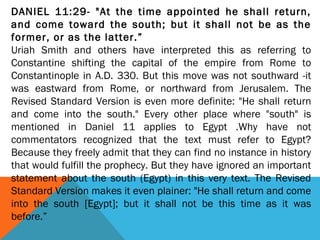 DANIEL 11:29- "At the time appointed he shall return,
and come toward the south; but it shall not be as the
former, or as the latter.”
Uriah Smith and others have interpreted this as referring to
Constantine shifting the capital of the empire from Rome to
Constantinople in A.D. 330. But this move was not southward -it
was eastward from Rome, or northward from Jerusalem. The
Revised Standard Version is even more definite: "He shall return
and come into the south." Every other place where "south" is
mentioned in Daniel 11 applies to Egypt .Why have not
commentators recognized that the text must refer to Egypt?
Because they freely admit that they can find no instance in history
that would fulfill the prophecy. But they have ignored an important
statement about the south (Egypt) in this very text. The Revised
Standard Version makes it even plainer: "He shall return and come
into the south [Egypt]; but it shall not be this time as it was
before.”
 