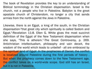 The book of Revelation provides the key to an understanding of
Biblical terminology in the Christian dispensation. Israel is the
church, not a people who live in Palestine. Babylon is the great
apostate church of Christendom, no longer a city that sends
armies from the north against the Jews in Palestine.
 
Likewise, there is an Egypt, a king of the south, in the Christian
dispensation-"that great city which spiritually is called Sodom and
Egypt."-Revelation 11:8. Ellen G. White gives the most succinct
definition of the Egypt of the New Testament dispensation when
she says, "This is atheism.”-The Great Controversy, p. 269.
Antichristian intellectualism, philosophy and vain deceit, the
wisdom of the world which leads to unbelief - all are embraced by
the spiritual land of Egypt .In the prophecies of Daniel, the conflict
is localized around Palestine during the first periods of history .
But when the prophecy comes down to the New Testament age,
the conflict takes on a world-wide scope. God still has an Israel,
but it is not in Palestine.
 