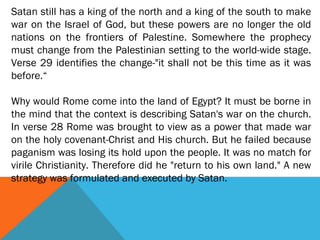 Satan still has a king of the north and a king of the south to make
war on the Israel of God, but these powers are no longer the old
nations on the frontiers of Palestine. Somewhere the prophecy
must change from the Palestinian setting to the world-wide stage.
Verse 29 identifies the change-"it shall not be this time as it was
before.“
Why would Rome come into the land of Egypt? It must be borne in
the mind that the context is describing Satan's war on the church.
In verse 28 Rome was brought to view as a power that made war
on the holy covenant-Christ and His church. But he failed because
paganism was losing its hold upon the people. It was no match for
virile Christianity. Therefore did he "return to his own land." A new
strategy was formulated and executed by Satan.
 