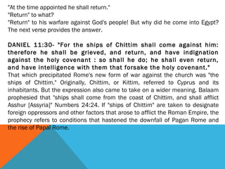 "At the time appointed he shall return."
"Return" to what?
"Return" to his warfare against God's people! But why did he come into Egypt?
The next verse provides the answer.
DANIEL 11:30- "For the ships of Chittim shall come against him:
therefore he shall be grieved, and return, and have indignation
against the holy covenant : so shall he do; he shall even return,
and have intelligence with them that forsake the holy covenant."
That which precipitated Rome's new form of war against the church was "the
ships of Chittim." Originally, Chittim, or Kittim, referred to Cyprus and its
inhabitants. But the expression also came to take on a wider meaning. Balaam
prophesied that "ships shall come from the coast of Chittim, and shall afflict
Asshur [Assyria]" Numbers 24:24. If "ships of Chittim" are taken to designate
foreign oppressors and other factors that arose to afflict the Roman Empire, the
prophecy refers to conditions that hastened the downfall of Pagan Rome and
the rise of Papal Rome.
 