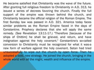 He became satisfied that Christianity was the wave of the future.
After granting full religious freedom to Christianity in A.D. 313, he
issued a series of decrees favoring the church. Finally the full
support of the empire was thrown behind the church, and
Christianity became the official religion of the Roman Empire. The
first Sunday law was passed in A.D. 321. America today faces
similar problems as the Roman Empire faced in the days of
Constantine. Prophecy declares that she will apply the same
remedy. (See Revelation 13:11-17.) "Therefore [because of the
ships of Chittim] he shall be grieved, and return, and have
indignation against the holy covenant." Constantine's so-called
conversion to Christianity must be recognized for what it was-a
new form of warfare against the holy covenant. Satan had tried
unsuccessfully to wipe out the church by open force. Then he
adopted a bold, new strategy. He joined the church, bringing in the
whole world with all the might, wealth and influence of the empire.
 