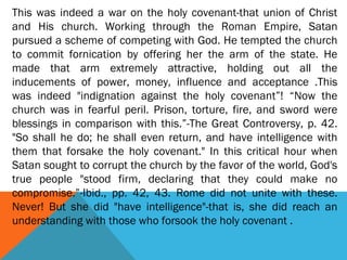 This was indeed a war on the holy covenant-that union of Christ
and His church. Working through the Roman Empire, Satan
pursued a scheme of competing with God. He tempted the church
to commit fornication by offering her the arm of the state. He
made that arm extremely attractive, holding out all the
inducements of power, money, influence and acceptance .This
was indeed "indignation against the holy covenant”! “Now the
church was in fearful peril. Prison, torture, fire, and sword were
blessings in comparison with this.”-The Great Controversy, p. 42.
"So shall he do; he shall even return, and have intelligence with
them that forsake the holy covenant." In this critical hour when
Satan sought to corrupt the church by the favor of the world, God's
true people "stood firm, declaring that they could make no
compromise.”-Ibid., pp. 42, 43. Rome did not unite with these.
Never! But she did "have intelligence"-that is, she did reach an
understanding with those who forsook the holy covenant .
 