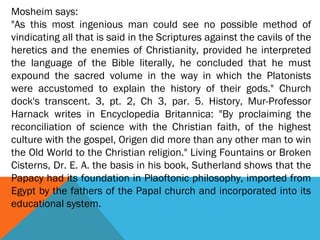 Mosheim says:
"As this most ingenious man could see no possible method of
vindicating all that is said in the Scriptures against the cavils of the
heretics and the enemies of Christianity, provided he interpreted
the language of the Bible literally, he concluded that he must
expound the sacred volume in the way in which the Platonists
were accustomed to explain the history of their gods." Church
dock's transcent. 3, pt. 2, Ch 3, par. 5. History, Mur-Professor
Harnack writes in Encyclopedia Britannica: "By proclaiming the
reconciliation of science with the Christian faith, of the highest
culture with the gospel, Origen did more than any other man to win
the Old World to the Christian religion." Living Fountains or Broken
Cisterns, Dr. E. A. the basis in his book, Sutherland shows that the
Papacy had its foundation in Plaoftonic philosophy, imported from
Egypt by the fathers of the Papal church and incorporated into its
educational system.
 