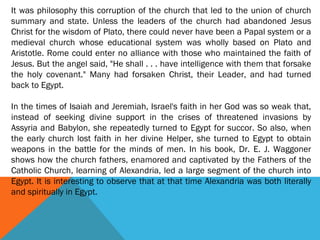 It was philosophy this corruption of the church that led to the union of church
summary and state. Unless the leaders of the church had abandoned Jesus
Christ for the wisdom of Plato, there could never have been a Papal system or a
medieval church whose educational system was wholly based on Plato and
Aristotle. Rome could enter no alliance with those who maintained the faith of
Jesus. But the angel said, "He shall . . . have intelligence with them that forsake
the holy covenant." Many had forsaken Christ, their Leader, and had turned
back to Egypt.
In the times of Isaiah and Jeremiah, Israel's faith in her God was so weak that,
instead of seeking divine support in the crises of threatened invasions by
Assyria and Babylon, she repeatedly turned to Egypt for succor. So also, when
the early church lost faith in her divine Helper, she turned to Egypt to obtain
weapons in the battle for the minds of men. In his book, Dr. E. J. Waggoner
shows how the church fathers, enamored and captivated by the Fathers of the
Catholic Church, learning of Alexandria, led a large segment of the church into
Egypt. It is interesting to observe that at that time Alexandria was both literally
and spiritually in Egypt.
 