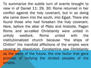 To summarize the subtle turn of events brought to
view in of Daniel 11: 29, 30: Rome returned in her
conflict against the holy covenant, but in so doing
she came down into the south, into Egypt. There she
found those who had forsaken the holy covenant.
Here, before the altar of Plato and Aristotle, Pagan
Rome and so-called Christianity were united in
unholy wedlock. Rome united with the
institutionalized church because "the ships of
Chittim" the manifold afflictions of the empire were
causing its dissolution. Constantine saw Christianity
as the wave of the future, the one factor that gave
promise of unifying the divided peoples of the
empire.
 