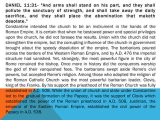 DANIEL 11:31- "And arms shall stand on his part, and they shall
pollute the sanctuary of strength, and shall take away the daily
sacrifice, and they shall place the abomination that maketh
desolate."
Constantine intended the church to be an instrument in the hands of the
Roman Empire. It is certain that when he bestowed power and special privileges
upon the church, he did not foresee the results. Union with the church did not
strengthen the empire, but the corrupting influence of the church in government
brought about the speedy dissolution of the empire. The barbarians poured
across the borders of the Western Roman Empire, and by A.D. 476 the imperial
structure had vanished. Yet, strangely, the most powerful figure in the city of
Rome remained the bishop. Once more in history did the conquerors worship
the god of their vanquished foes. The barbarians swept aside Rome's civil
powers, but accepted Rome's religion. Among those who adopted the religion of
the Roman Catholic Church was the most powerful barbarian leader, Clovis,
king of the Franks. By his support the priesthood of the Roman Church was fully
established in A.D. 508. While the union of church and state under Constantine
led to the gradual formation of the Papacy, it was the support of Clovis which
established the power of the Roman priesthood in A.D. 508. Justinian, the
emperor of the Eastern Roman Empire, established the civil power of the
Papacy in A.D. 538.
 
