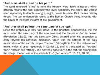 "And arms shall stand on his part."
The word rendered "arms" is from the Hebrew word zeroa (singular), which
properly means "the arm" especially the lower arm below the elbow. The word is
used repeatedly to denote strength, might, power. In verse 15 it means military
forces. The text undoubtedly refers to the Roman Church being invested with
the power of the state-the arm of civil government.
 
"And they shall pollute the sanctuary of strength."
Since the prophecy is now well down in the Christian dispensation, the text
must mean the sanctuary of the new covenant the temple of God in heaven
(Revelation 11:19). Into this sanctuary Christ entered after His ascension to
carry forward His continual mediation, which was the antitype of the daily
ministration of the earthly temple. The word "strength" is from the Hebrew word
maoz, which is used repeatedly in Daniel 11, and is translated as "fortress,"
"fort," "forces" and "strong). The heavenly sanctuary is the fort, the strong hold,
the refuge, the fortress of the saints holds." (See verses 7, 10, 19, 38, 39).
 