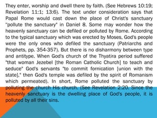 They enter, worship and dwell there by faith. (See Hebrews 10:19;
Revelation 11:1; 13:6). The text under consideration says that
Papal Rome would cast down the place of Christ's sanctuary
''pollute the sanctuary" in Daniel 8. Some may wonder how the
heavenly sanctuary can be defiled or polluted by Rome. According
to the typical sanctuary which was erected by Moses, God's people
were the only ones who defiled the sanctuary (Patriarchs and
Prophets, pp. 354-357). But there is no disharmony between type
and antitype. When God's church of the Thyatira period suffered
"that woman Jezebel [the Roman Catholic Church] to teach and
seduce" God's servants "to commit fornication [union with the
state]," then God's temple was defiled by the spirit of Romanism
which permeated). In short, Rome polluted the sanctuary by
polluting the church His church. (See Revelation 2:20. Since the
heavenly sanctuary is the dwelling place of God's people, it is
polluted by all their sins.
 