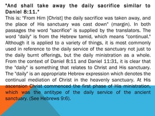 "And shall take away the daily sacrifice similar to
Daniel 8:11."
This is: "From Him [Christ] the daily sacrifice was taken away, and
the place of His sanctuary was cast down" (margin). In both
passages the word "sacrifice" is supplied by the translators. The
word "daily" is from the Hebrew tamid, which means "continual."
Although it is applied to a variety of things, it is most commonly
used in reference to the daily service of the sanctuary not just to
the daily burnt offerings, but the daily ministration as a whole.
From the context of Daniel 8:11 and Daniel 11:31, it is clear that
the "daily" is something that relates to Christ and His sanctuary.
The "daily" is an appropriate Hebrew expression which denotes the
continual mediation of Christ in the heavenly sanctuary. At His
ascension Christ commenced the first phase of His ministration,
which was the antitype of the daily service of the ancient
sanctuary. (See Hebrews 9:6).
 