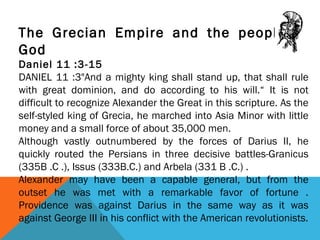 The Grecian Empire and the people of
God
Daniel 11 :3-15
DANIEL 11 :3"And a mighty king shall stand up, that shall rule
with great dominion, and do according to his will.“ It is not
difficult to recognize Alexander the Great in this scripture. As the
self-styled king of Grecia, he marched into Asia Minor with little
money and a small force of about 35,000 men.
Although vastly outnumbered by the forces of Darius II, he
quickly routed the Persians in three decisive battles-Granicus
(335B .C .), Issus (333B.C.) and Arbela (331 B .C.) .
Alexander may have been a capable general, but from the
outset he was met with a remarkable favor of fortune .
Providence was against Darius in the same way as it was
against George III in his conflict with the American revolutionists.
 
