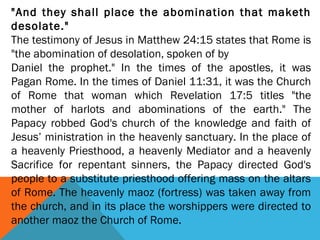 "And they shall place the abomination that maketh
desolate."
The testimony of Jesus in Matthew 24:15 states that Rome is
"the abomination of desolation, spoken of by
Daniel the prophet." In the times of the apostles, it was
Pagan Rome. In the times of Daniel 11:31, it was the Church
of Rome that woman which Revelation 17:5 titles "the
mother of harlots and abominations of the earth." The
Papacy robbed God's church of the knowledge and faith of
Jesus’ ministration in the heavenly sanctuary. In the place of
a heavenly Priesthood, a heavenly Mediator and a heavenly
Sacrifice for repentant sinners, the Papacy directed God's
people to a substitute priesthood offering mass on the altars
of Rome. The heavenly maoz (fortress) was taken away from
the church, and in its place the worshippers were directed to
another maoz the Church of Rome.
 