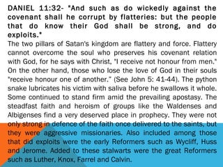 DANIEL 11:32- "And such as do wickedly against the
covenant shall he corrupt by flatteries: but the people
that do know their God shall be strong, and do
exploits."
The two pillars of Satan's kingdom are flattery and force. Flattery
cannot overcome the soul who preserves his covenant relation
with God, for he says with Christ, "I receive not honour from men."
On the other hand, those who lose the love of God in their souls
"receive honour one of another.” (See John 5: 41-44). The python
snake lubricates his victim with saliva before he swallows it whole.
Some continued to stand firm amid the prevailing apostasy. The
steadfast faith and heroism of groups like the Waldenses and
Albigenses find a very deserved place in prophecy. They were not
only strong in defence of the faith once delivered to the saints, but
they were aggressive missionaries. Also included among those
that did exploits were the early Reformers such as Wycliff, Huss
and Jerome. Added to these stalwarts were the great Reformers
such as Luther, Knox, Farrel and Calvin.
 